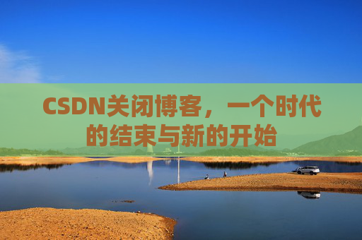 CSDN关闭博客，一个时代的结束与新的开始